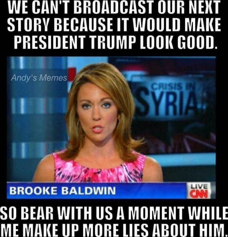 WE CAN'T BROADCAST OUR NEXT STORY BECAUSE IT WOULD MAKE PRESIDENT TRUMP LOOK GOOD. SO BEAR WITH US A MOMENT WHILE WE MAKE UP MORE LIES ABOUT HIM. Brooke Baldwin