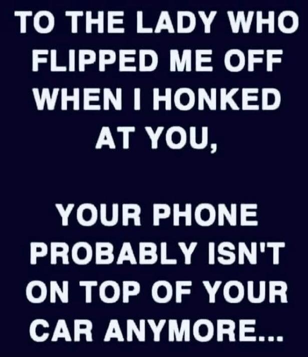 TO THE LADY WHO FLIPPED ME OFF WHEN I HONKED AT YOU, YOUR PHONE PROBABLY ISN'T ON TOP OF YOUR CAR ANYMORE...