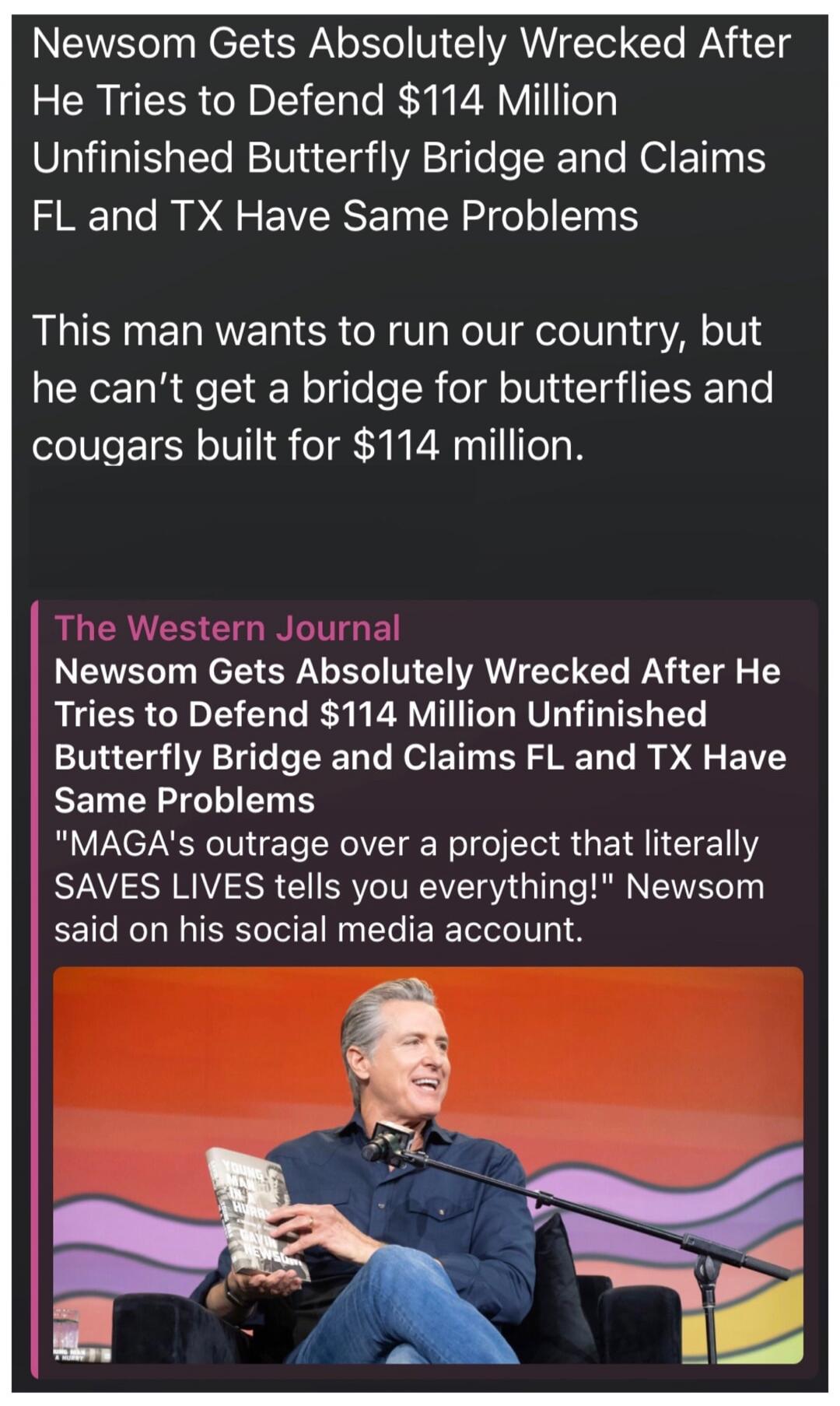 Newsom Gets Absolutely Wrecked After He Tries to Defend $114 Million Unfinished Butterfly Bridge and Claims FL and TX Have Same Problems. This man wants to run our country, but he can't get a bridge for butterflies and cougars built for $114 million. The Western Journal. Newsom Gets Absolutely Wrecked After He Tries to Defend $114 Million Unfinishe