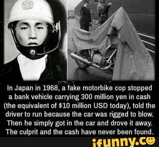 In Japan in 1968 a fake motorbike cop stopped a bank vehicle carrying 300 million yen in cash the equivalent of 10 million USD today told the driver to run because the car was rigged to blow Then he simply got in the car and drove it away The culprit and the cash have never been found 1InnNyc