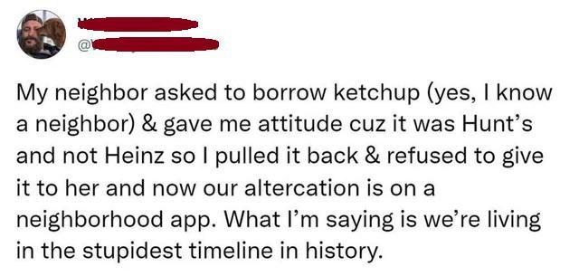 U _ R My neighbor asked to borrow ketchup yes know a neighbor gave me attitude cuz it was Hunts and not Heinz so pulled it back refused to give it to her and now our altercation is on a neighborhood app What Im saying is were living in the stupidest timeline in history