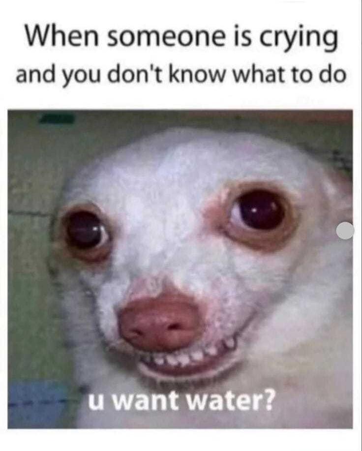 When someone is crying and you don't know what to do u want water?