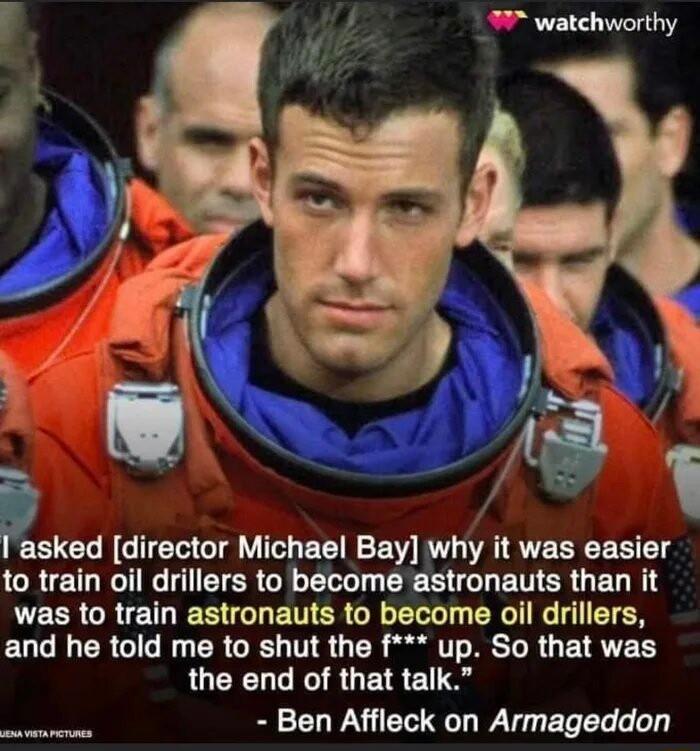 watchworthy Sy Pasked director Michael Bay why it was easier CRENTG G EIERGR L ERE G ETER G EL R was to train astronauts to become oil drillers and he told me to shut the f up So that was the end of that talk Ben Affleck on Armageddon