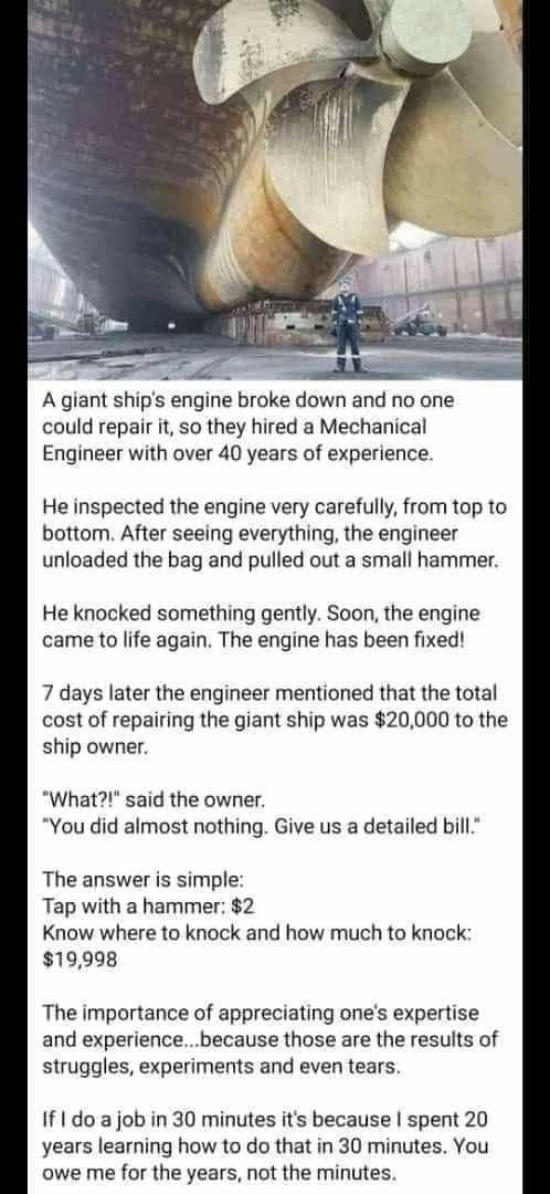 A giant ships engine broke down and no one could repair it so they hired a Mechanical Engineer with over 40 years of experience He inspected the engine very carefully from top to bottom After seeing everything the engineer unloaded the bag and pulled out a small hammer He knocked something gently Soon the engine came to life again The engine has been fixed 7 days later the engineer mentioned that 