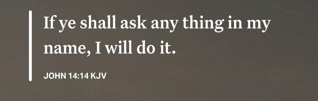 If ye shall ask any thing in my name, I will do it. JOHN 14:14 KJV