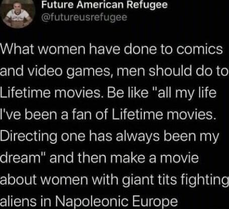 Future American Refugee futureusrefugee What women have done to comics z1ale AViTe ToNe T N N T RS pTelW o Mo oR o Lifetime movies Be like all my life ve been a fan of Lifetime movies Directing one has always been my dream and then make a movie about women with giant tits fighting aliens in Napoleonic Europe