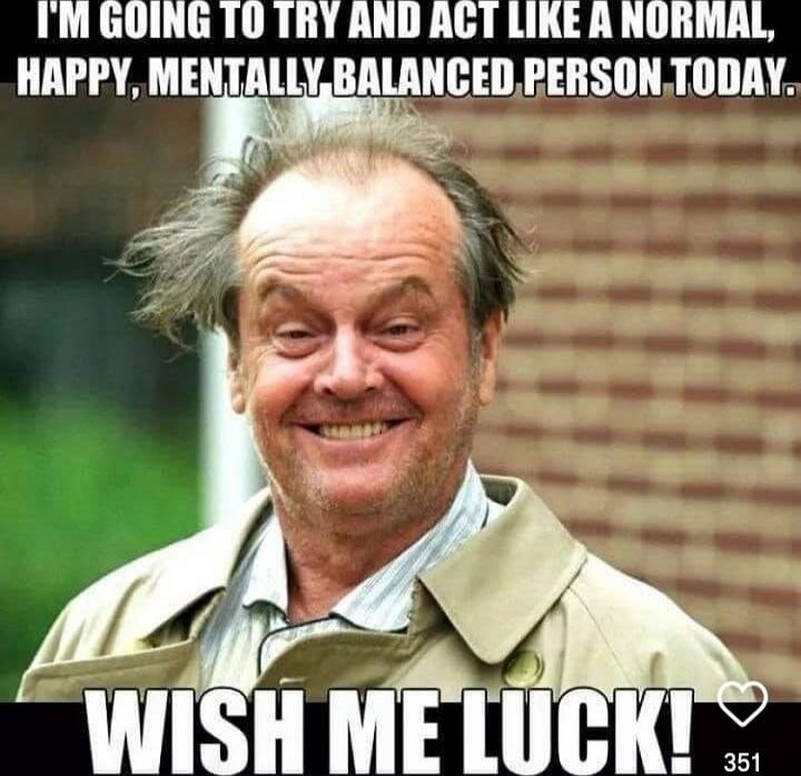 I'M GOING TO TRY AND ACT LIKE A NORMAL, HAPPY, MENTALLY BALANCED PERSON TODAY. WISH ME LUCK!