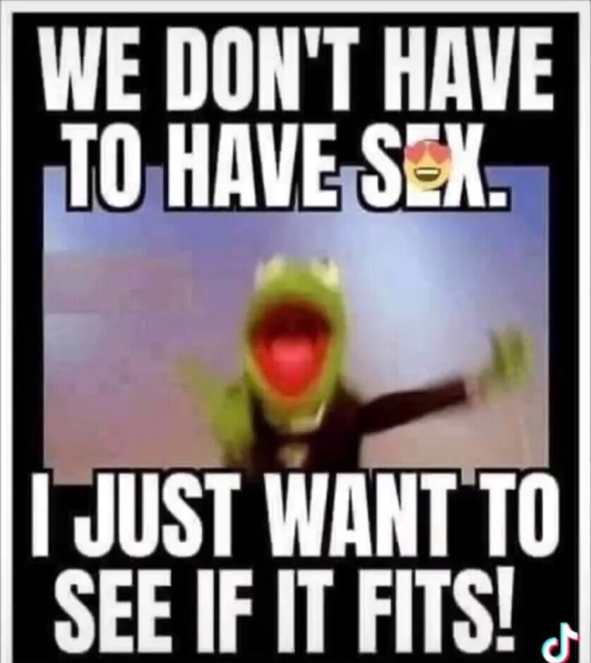 WE DON'T HAVE TO HAVE SEX. I JUST WANT TO SEE IF IT FITS!