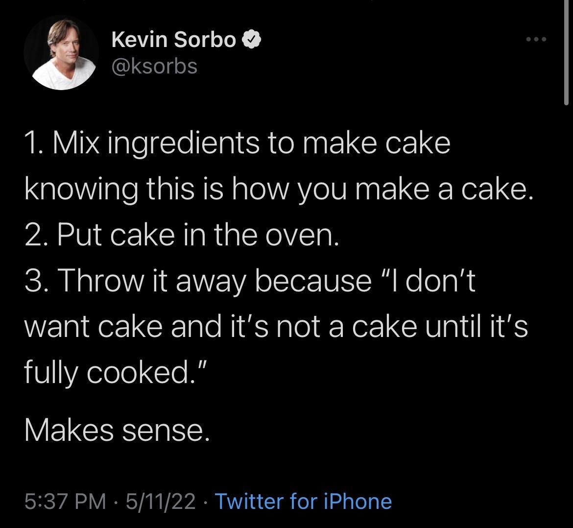 Kevin Sorbo T IO efolS 1 Mix ingredients to make cake knowing this is how you make a cake 2 Put cake in the oven 3 Throw it away because l dont want cake and its not a cake until its 8 elelo le I W EPCEE RGN oV IR Y VA V1 a T o gl gToTa