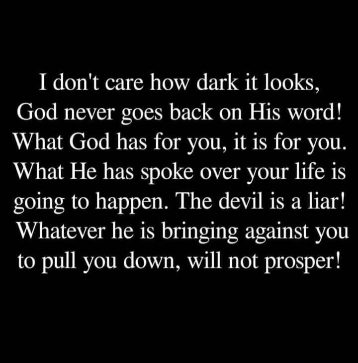 I don't care how dark it looks, God never goes back on His word! What God has for you, it is for you. What He has spoken over your life is going to happen. The devil is a liar! Whatever he is bringing against you to pull you down, will not prosper!