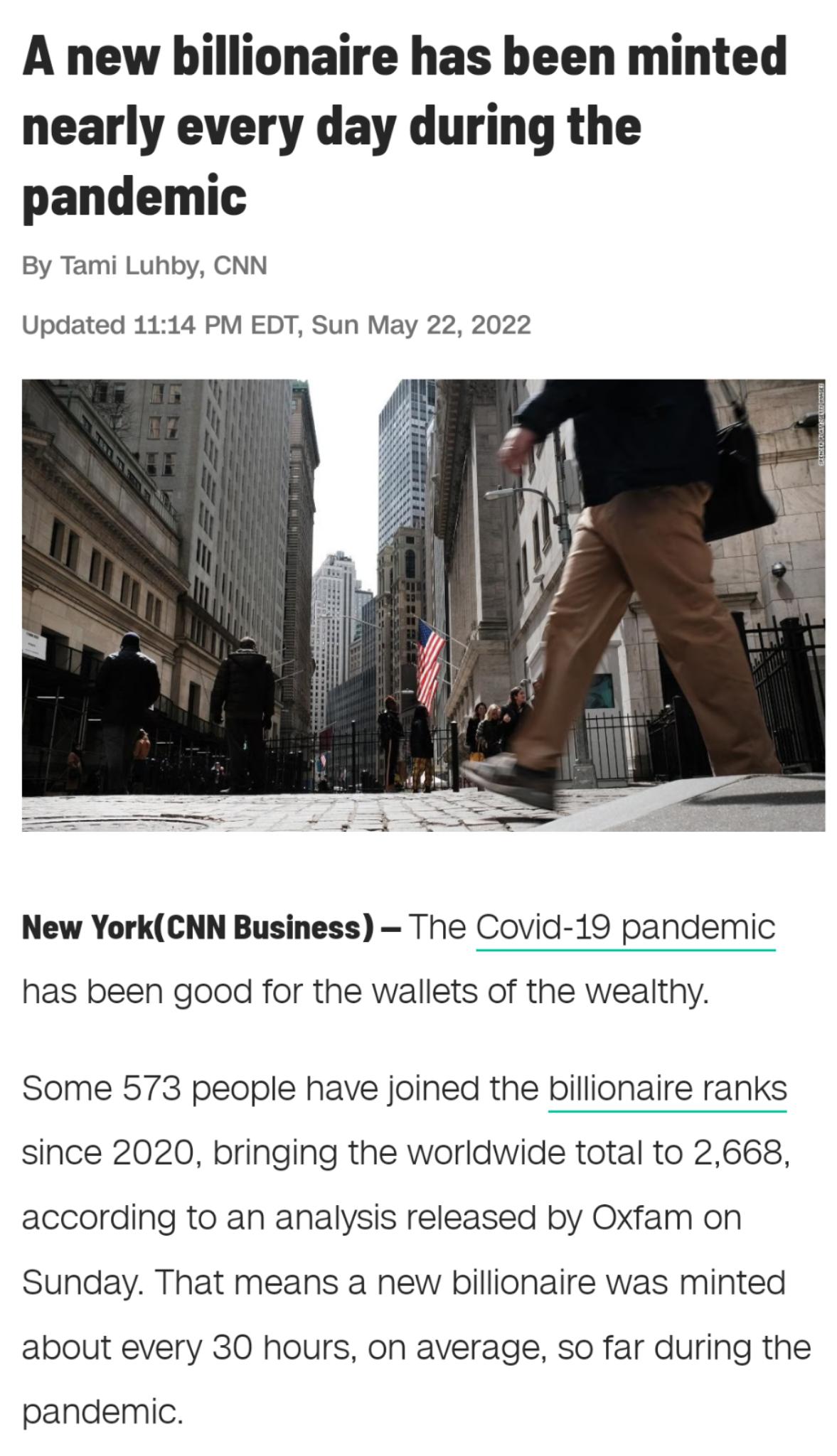A new billionaire has been minted nearly every day during the pandemic By Tami Luhby CNN Updated 1114 PM EDT Sun May 22 2022 New YorkCNN Business The Covid 19 pandemic has been good for the wallets of the wealthy Some 573 people have joined the billionaire ranks since 2020 bringing the worldwide total to 2668 according to an analysis released by Oxfam on Sunday That means a new billionaire was min