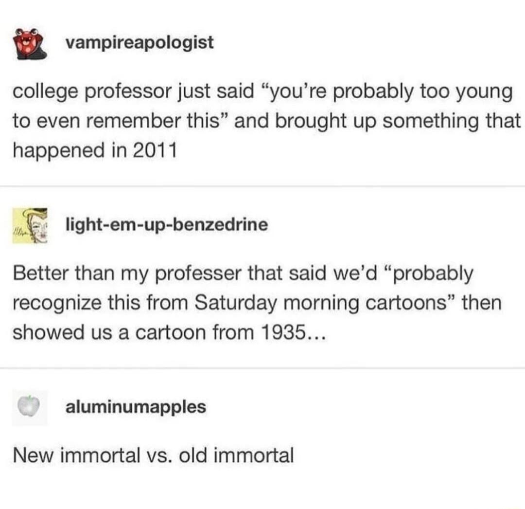8 vempireapologist college professor just said youre probably too young to even remember this and brought up something that happened in 2011 E light em up benzedrine Better than my professer that said wed probably recognize this from Saturday morning cartoons then showed us a cartoon from 1935 aluminumapples New immortal vs old immortal