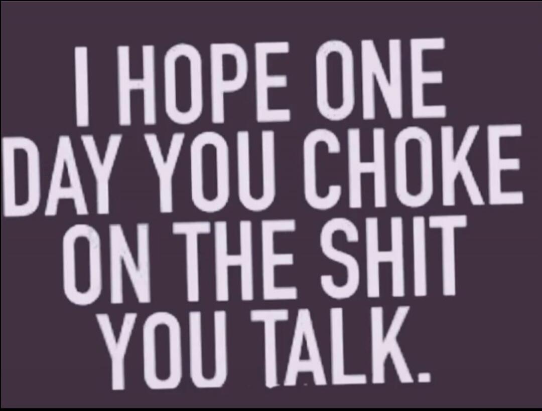 I HOPE ONE DAY YOU CHOKE ON THE SHIT YOU TALK.