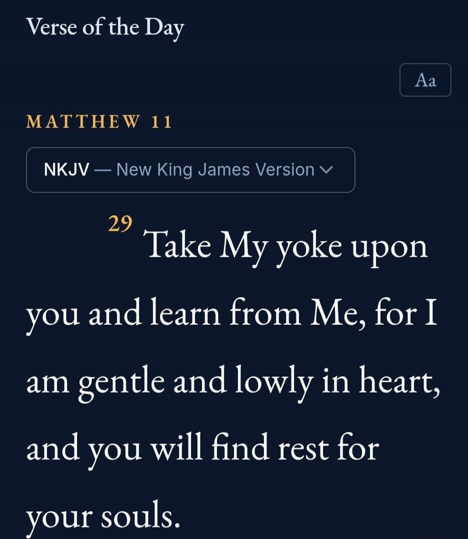 Verse of the Day MATTHEW 11 NKJV — New King James Version 29 Take My yoke upon you and learn from Me, for I am gentle and lowly in heart, and you will find rest for your souls.