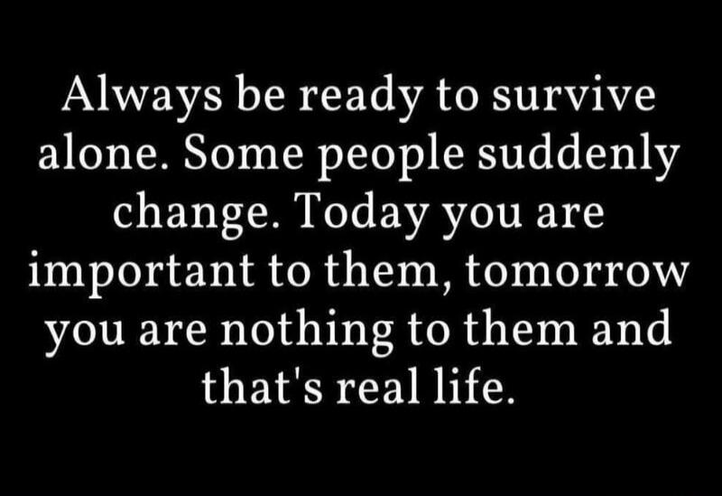 Always be ready to survive alone. Some people suddenly change. Today you are important to them, tomorrow you are nothing to them and that's real life.