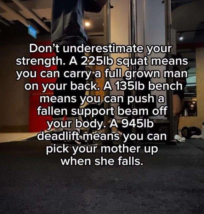 oA Do_r_l_t underestlmate your strength A 225Ib squ EERH you can carry ifull grownimans on your back A35Ib bench means youjcan pusha fallen spport beam off Py your body A945Ib CE Ilftme ns you can a pick your l T when she falls