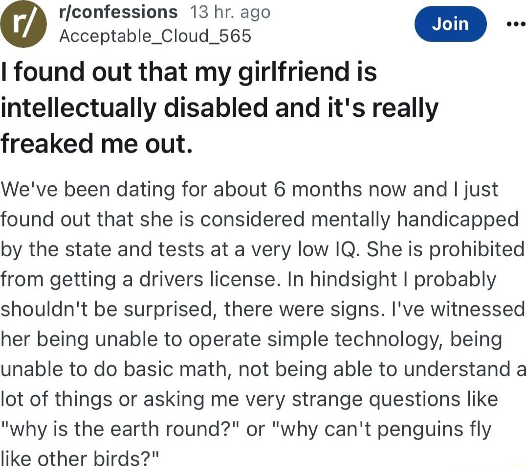 rfconfessions 13 hr ago 0 Acceptable_Cloud_565 found out that my girlfriend is intellectually disabled and its really freaked me out Weve been dating for about 6 months now and just found out that she is considered mentally handicapped by the state and tests at a very low IQ She is prohibited from getting a drivers license In hindsight probably shouldnt be surprised there were signs Ive witnessed 