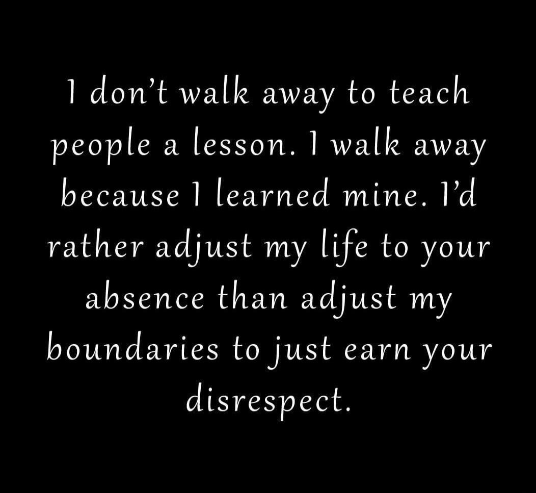 I don't walk away to teach people a lesson. I walk away because I learned mine. I'd rather adjust my life to your absence than adjust my boundaries to just earn your disrespect.