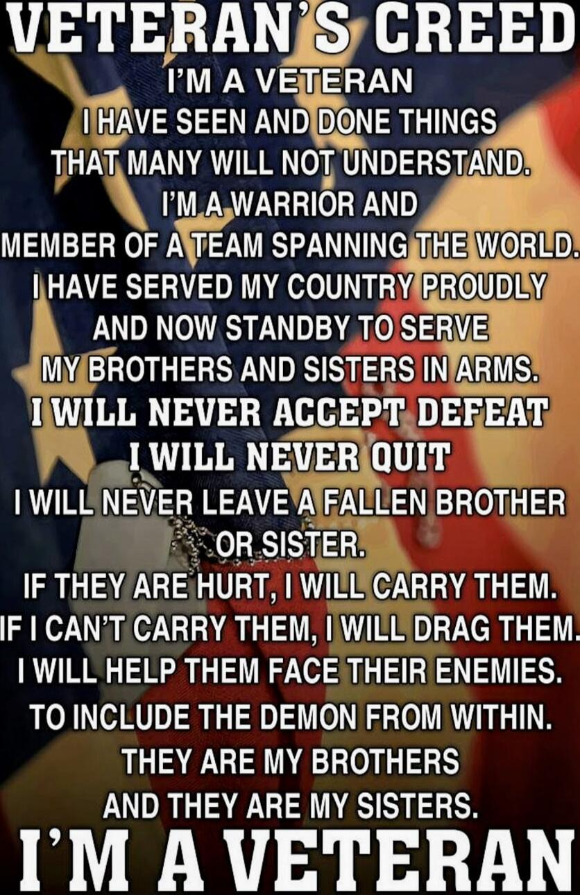 VETERAN'S CREED
I'M A VETERAN
I HAVE SEEN AND DONE THINGS THAT MANY WILL NOT UNDERSTAND.
I'M A WARRIOR AND MEMBER OF A TEAM SPANNING THE WORLD.
I HAVE SERVED MY COUNTRY PROUDLY AND NOW STANDBY TO SERVE MY BROTHERS AND SISTERS IN ARMS.
I WILL NEVER ACCEPT DEFEAT
I WILL NEVER QUIT
I WILL NEVER LEAVE A FALLEN BROTHER OR SISTER.
IF THEY ARE HURT, I WIL