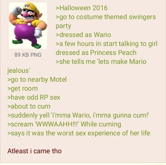 Anonymous 020421Thu224148 No846579260 Halloween 2016 go to costume themed swingers party dressed as Wario a few hours in start talking to girl 89 KB PNG dressed as Princess Peach she tells me lets make Mario jealous go to nearby Motel get room have odd RP sex about to cum suddenly yell mma Wario imma gunna cum scream WWWAAHH While cuming says it was the worst sex experience of her life Atleast i c