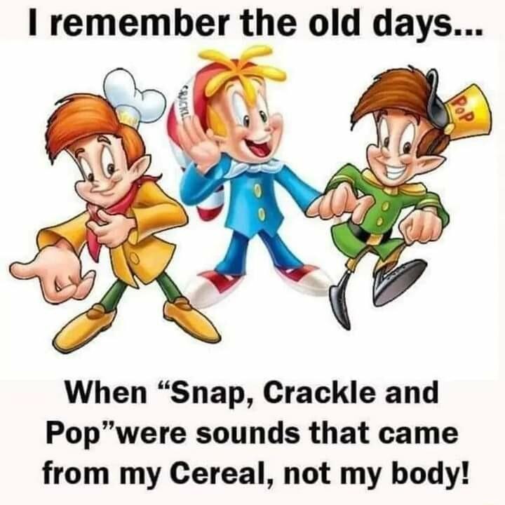 remember the old days When Snap Crackle and Popwere sounds that came from my Cereal not my body