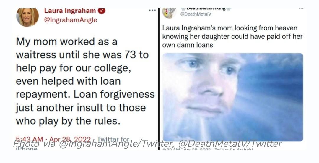 IngrahamAngle Laura Ingraham W DeathMeta Laura Ingrahams mom looking from heaven knowing her daughter could have paid off her My mom worked as a own damn loans waitress until she was 73 to _ help pay for our college even helped with loan repayment Loan forgiveness just another insult to those who play by the rules BN AP B AP IIRE B Twi