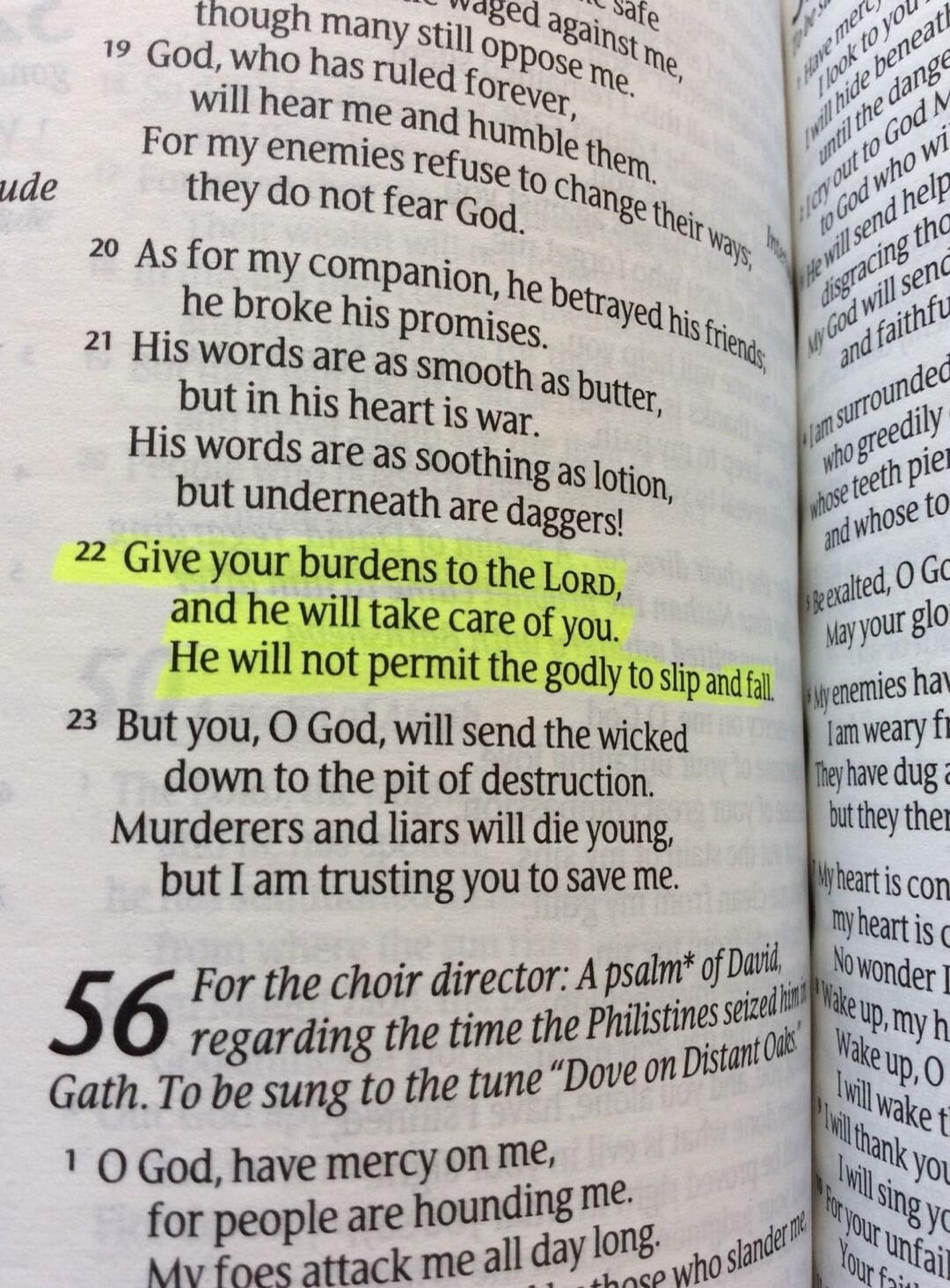 His words are as smooth as butter, but in his heart is war. His words are as soothing as lotion, but underneath are daggers! Give your burdens to the LORD, and he will take care of you. He will not permit the godly to slip and fall. But you, O God, will send the wicked down to the pit of destruction. Murderers and liars will die young, but I am tru