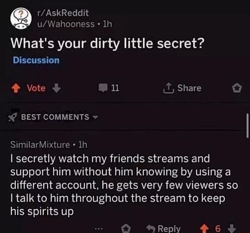 rAskReddit AVELLIL RS Whats your dirty little secret ENTENEE 1 Vote n 2 Share o BEST COMMENTS SimilarMixture 1h secretly watch my friends streams and support him without him knowing by using a different account he gets very few viewers so talk to him throughout the stream to keep his spirits up R T