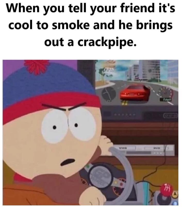 When you tell your friend its cool to smoke and he brings out a crackpipe