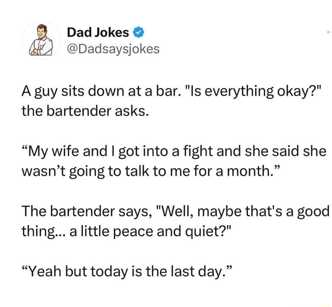Dad Jokes Dadsaysjokes A guy sits down at a bar Is everything okay the bartender asks My wife and got into a fight and she said she wasnt going to talk to me for a month The bartender says Well maybe thats a good thing a little peace and quiet Yeah but today is the last day