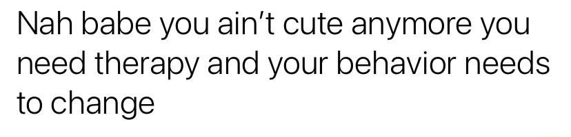 Nah babe you aint cute anymore you need therapy and your behavior needs to change