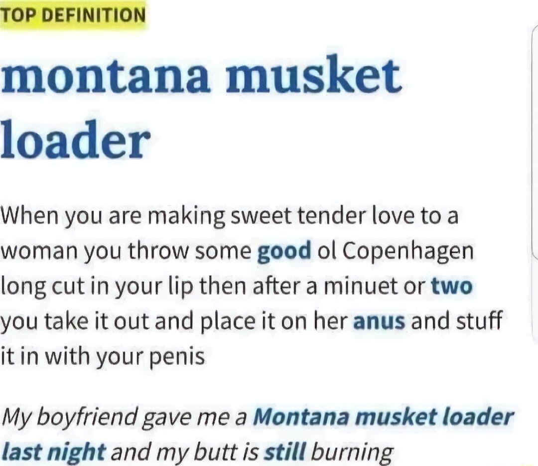 TOP DEFINITION montana musket loader When you are making sweet tender love to a woman you throw some good ol Copenhagen long cut in your lip then after a minuet or two you take it out and place it on her anus and stuff it in with your penis My boyfriend gave me a Montana musket loader last night and my butt is still burning