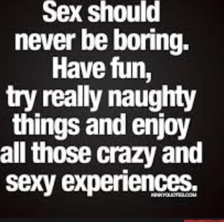 Sex should never be boring. Have fun, try really naughty things and enjoy all those crazy and sexy experiences.