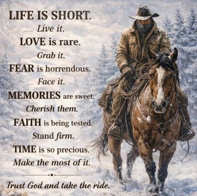 LIFE IS SHORT. Live it. LOVE is rare. Grab it. FEAR is horrendous. Face it. MEMORIES are sweet. Cherish them. FAITH is being tested. Stand firm. TIME is so precious. Make the most of it. Trust God and take the ride.