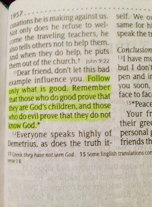 Dear friend, don't let this bad example influence you. Follow only what is good. Remember that those who do good prove that they are God's children, and those who do evil prove that they do not know God. Everyone speaks highly of Demetrius, as does the truth it-
