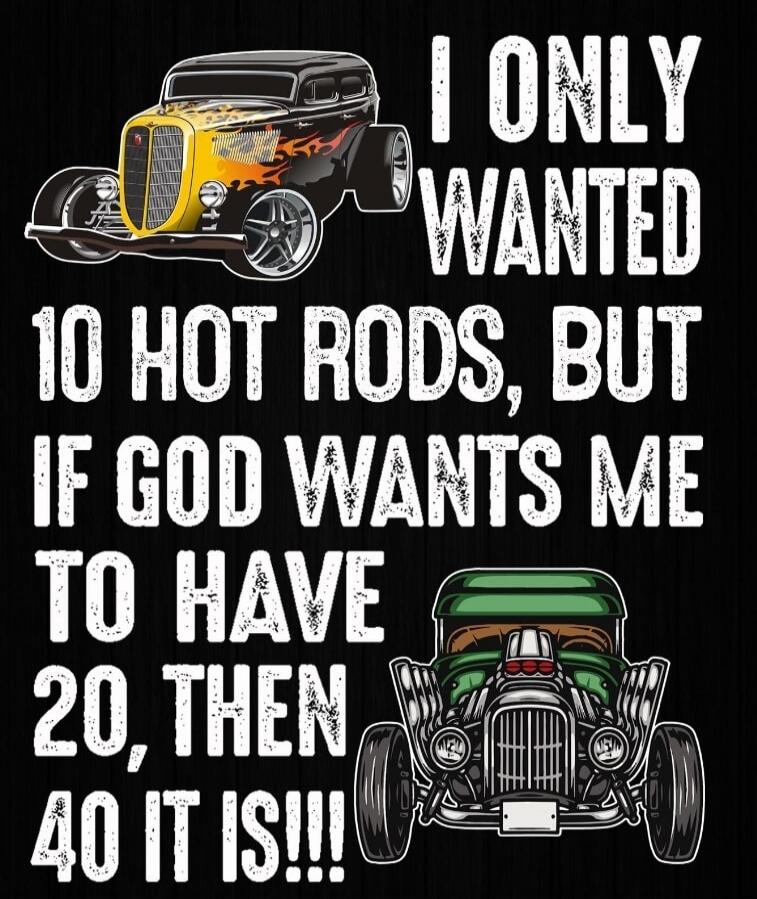 I ONLY WANTED 10 HOT RODS, BUT IF GOD WANTS ME TO HAVE 20, THEN 40 IT IS!!!