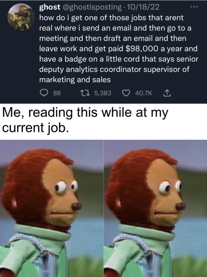 ghost ghostisposting 101822 how do i get one of those jobs that arent real where i send an email and then go to a meeting and then draft an email and then leave work and get paid 98000 a year and have a badge on a little cord that says senior deputy analytics coordinator supervisor of marketing and sales Oss 1533 Q4K Me reading this while at my current job