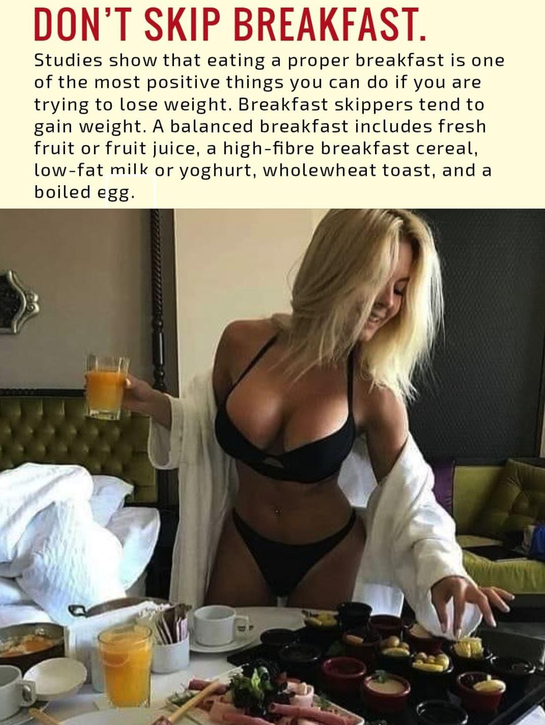 DONT SKIP BREAKFAST Studies show that eating a proper breakfast is one of the most positive things you can do if you are trying to lose weight Breakfast skippers tend to gain weight A balanced breakfast includes fresh fruit or fruit juice a high fibre breakfast cereal low fat milk or yoghurt wholewheat toast and a boiled egg