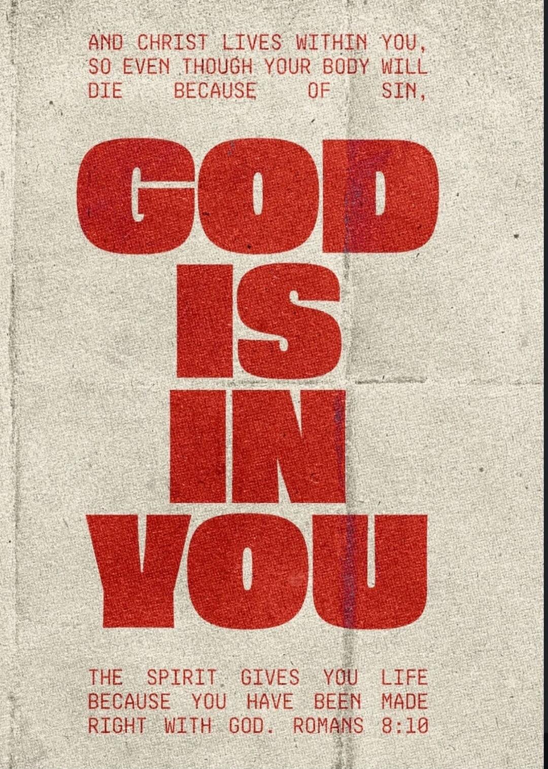 AND CHRIST LIVES WITHIN YOU, SO EVEN THOUGH YOUR BODY WILL DIE BECAUSE OF SIN, GOD IS IN YOU THE SPIRIT GIVES YOU LIFE BECAUSE YOU HAVE BEEN MADE RIGHT WITH GOD. ROMANS 8:10