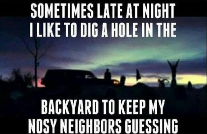 Sometimes late at night I like to dig a hole in the backyard to keep my nosy neighbors guessing