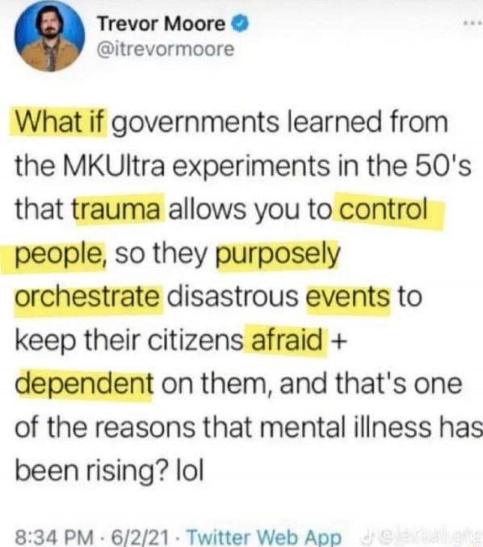 What if governments learned from the MKUltra experiments in the 50's that trauma allows you to control people, so they purposely orchestrate disastrous events to keep their citizens afraid + dependent on them, and that's one of the reasons that mental illness has been rising? lol