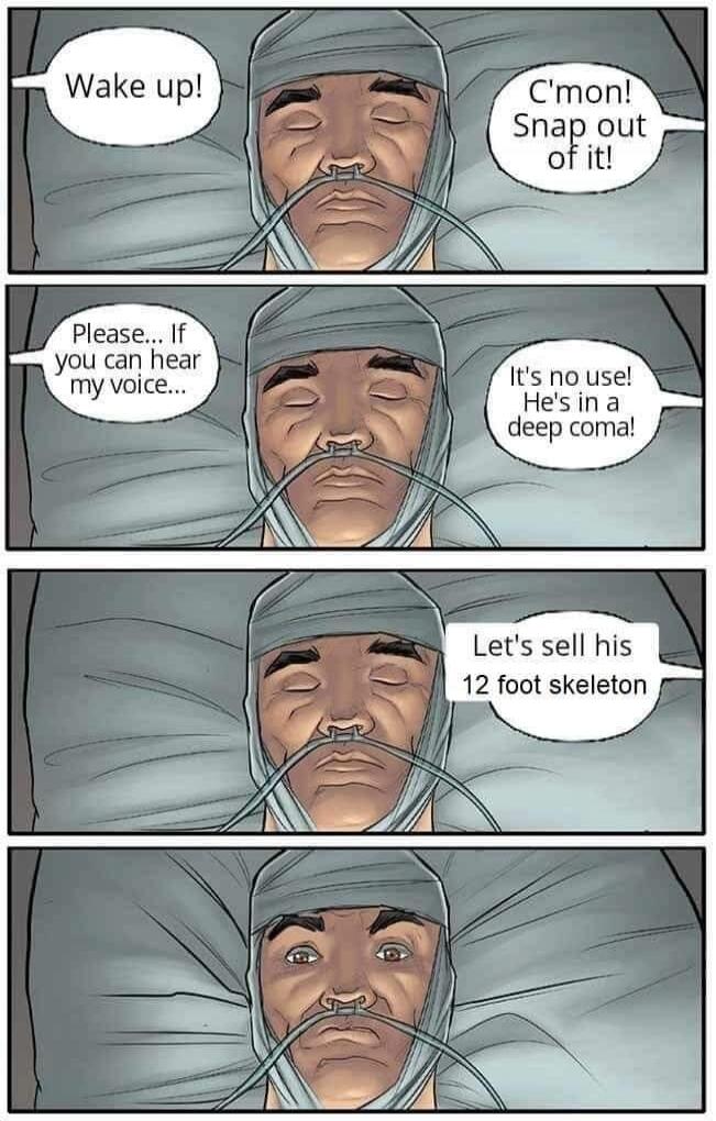 Wake up! C'mon! Snap out of it! Please... If you can hear my voice... It's no use! He's in a deep coma! Let's sell his 12 foot skeleton