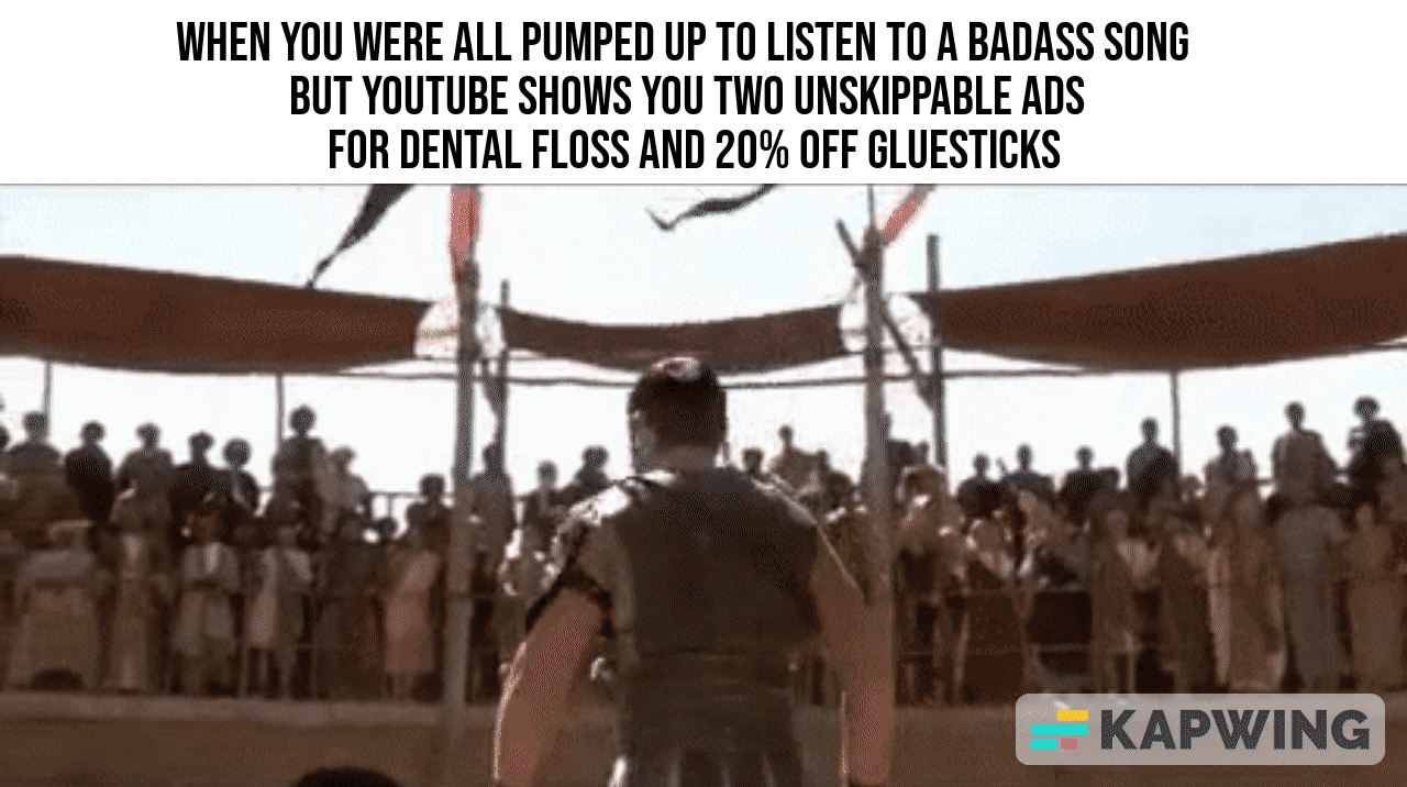 WHEN YOU WERE ALL PUMPED UP TO LISTEN T0 A BADASS SONG BUT YOUTUBE SHOWS YOU TWO UNSKIPPABLE ADS FOR DENTAL FLOSS AND 20 OFF GLUESTICKS