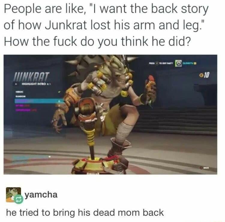 People are like l want the back story of how Junkrat lost his arm and leg How the fuck do you think he did nmnKpaT ayamcha he tried to bring his dead mom back