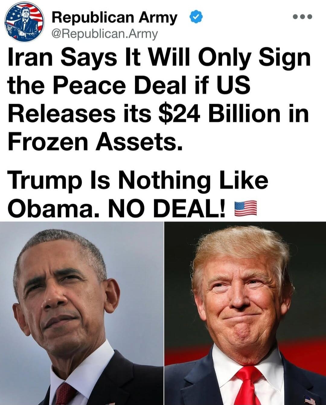 Republican Army @Republican.Army Iran Says It Will Only Sign the Peace Deal if US Releases its $24 Billion in Frozen Assets. Trump Is Nothing Like Obama. NO DEAL! 🇺🇸