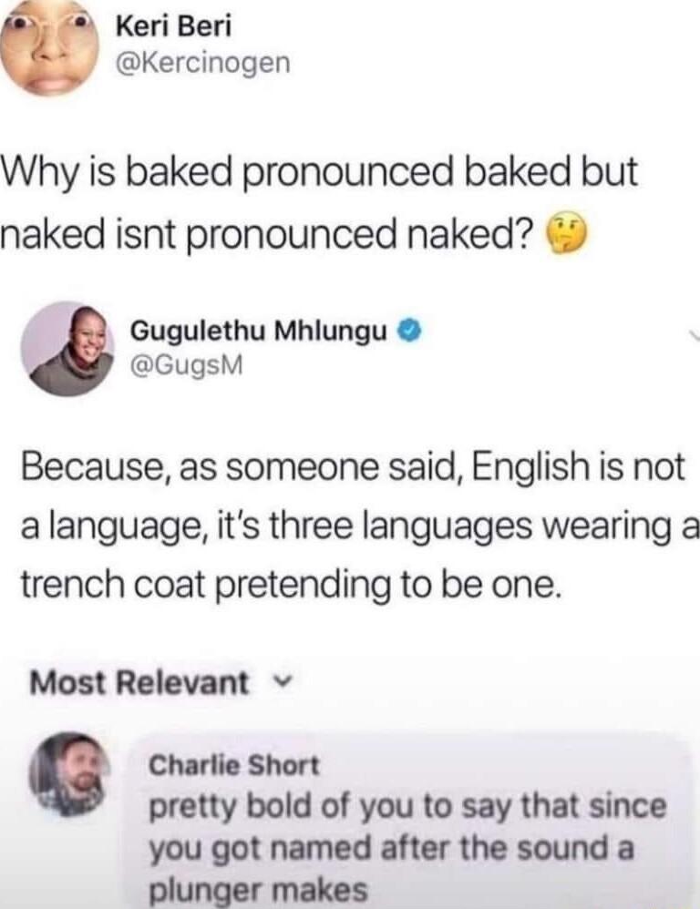 Keri Beri Kercinogen Why is baked pronounced baked but naked isnt pronounced naked Gugulethu Mhlungu GugsM Because as someone said English is not alanguage its three languages wearing a trench coat pretending to be one Most Relevant v Charlie Short pretty bold of you to say that since you got named after the sound a plunger makes
