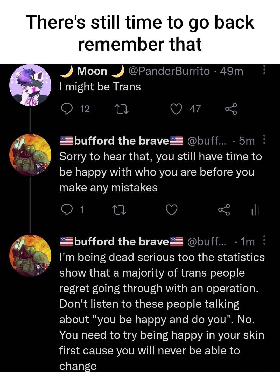 Theres still time to go back remember that 4 Moon _ PanderBurrito 49m might be Trans O12z 10 Q41 Zbufford the braveZ buff 5m Sorry to hear that you still have time to oTH s EToT o VAV ki a RV o eRVe IV I W oIT o R Yo1l MEVCERNANRELCS Q 1 O 3l Zbufford the braveZ buff 1m Im being dead serious too the statistics show that a majority of trans people regret going through with an operation Dont listen 