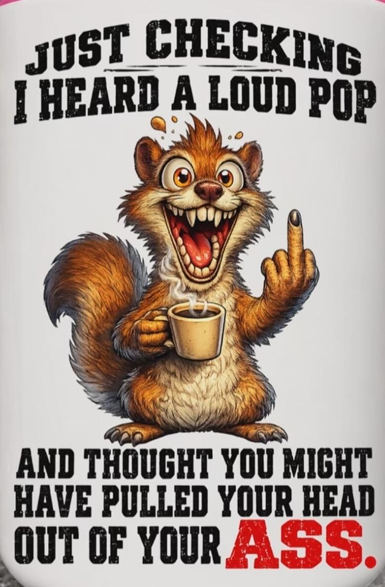 JUST CHECKING I HEARD A LOUD POP AND THOUGHT YOU MIGHT HAVE PULLED YOUR HEAD OUT OF YOUR ASS.