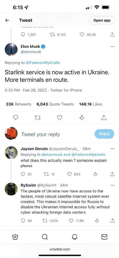 L od Tweet Open app Q 1267 T 9120 Q 453k Elon Musk elonmusk Replying to FedorovMykhailo Starlink service is now active in Ukraine More terminals en route 533 PM Feb 26 2022 Twitter for iPhone 33K Retweets 6043 Quote Tweets 1481K Likes u Q o Tweet your reply m Jayson Derulo JaysonDerulo_ 38m Replying to elonmusk and FedorovMykhailo what does this actually mean someone expl please Qs 02 Q so3 RySwim