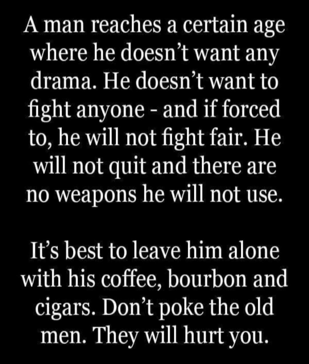 A man reaches a certain age where he doesn't want any drama. He doesn't want to fight anyone - and if forced to, he will not fight fair. He will not quit and there are no weapons he will not use. It's best to leave him alone with his coffee, bourbon and cigars. Don't poke the old men. They will hurt you.
